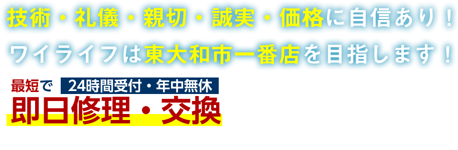 技術・礼儀・親切・誠実・価格に自信あり!ワイライフは東大和市一番店を目指します!最短で即日修理・交換 24H受付・年中無休 技術・礼儀・親切・誠実・価格に自信あり!ワイライフは東大和市一番店を目指します!最短で即日修理・交換 24H受付・年中無休